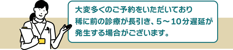 大変予約数が殺到しているため、稀に前の診療が長引き、5~10分遅延が発生する場合がございます。